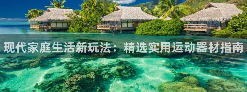 凯捷体育娱乐首页官网下载：现代家庭生活新玩法：精选实