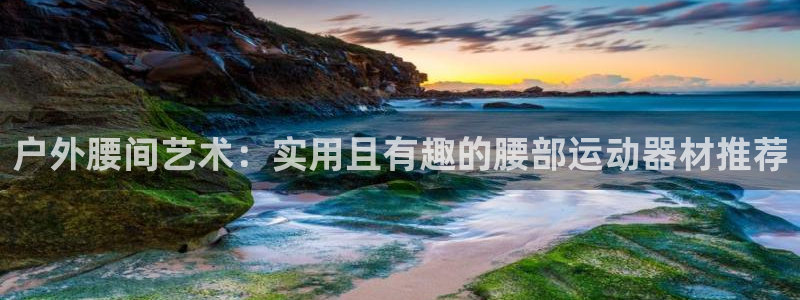 凯捷体育招商:户外腰间艺术:实用且有趣的腰部运动器材推荐